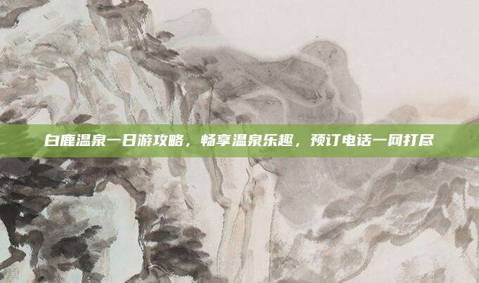 白鹿温泉一日游攻略，畅享温泉乐趣，预订电话一网打尽