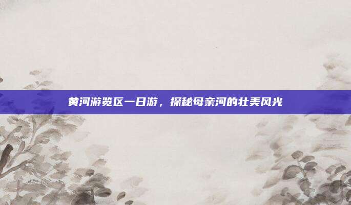 黄河游览区一日游，探秘母亲河的壮美风光