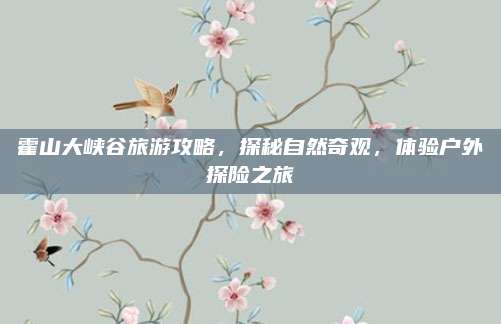 霍山大峡谷旅游攻略，探秘自然奇观，体验户外探险之旅
