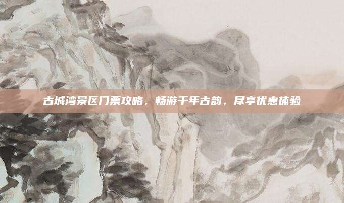 古城湾景区门票攻略，畅游千年古韵，尽享优惠体验