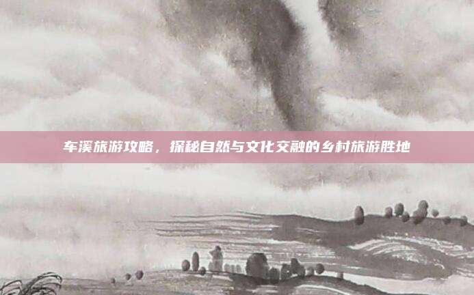 车溪旅游攻略，探秘自然与文化交融的乡村旅游胜地