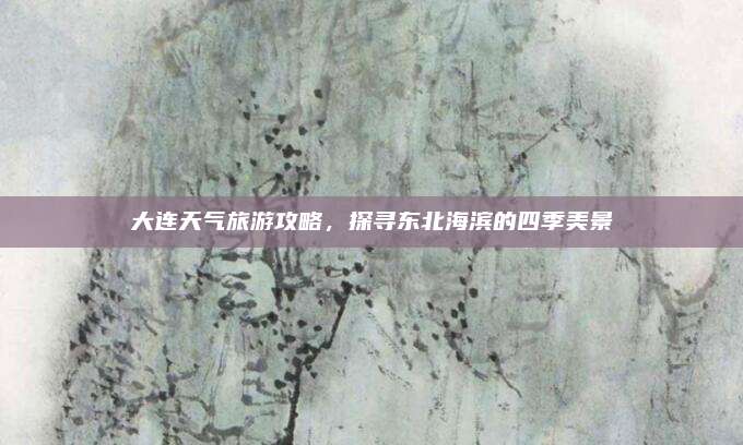 大连天气旅游攻略，探寻东北海滨的四季美景