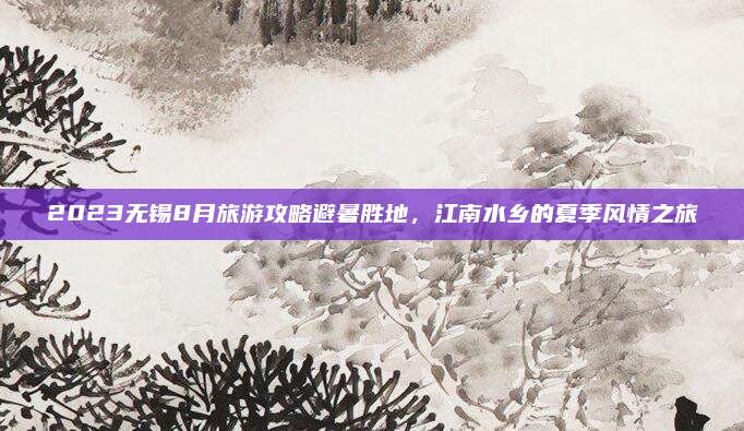 2023无锡8月旅游攻略避暑胜地，江南水乡的夏季风情之旅