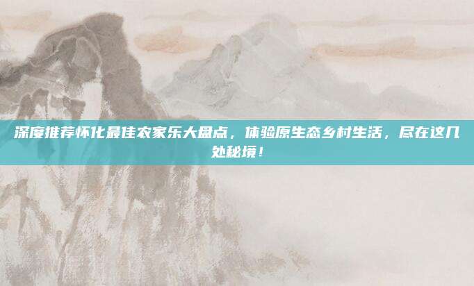 深度推荐怀化最佳农家乐大盘点，体验原生态乡村生活，尽在这几处秘境！
