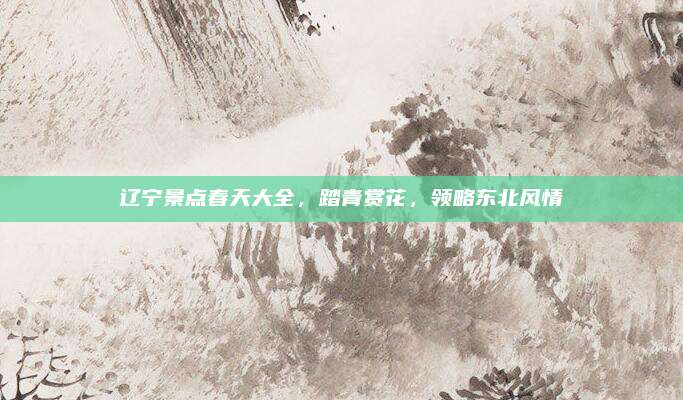 辽宁景点春天大全，踏青赏花，领略东北风情