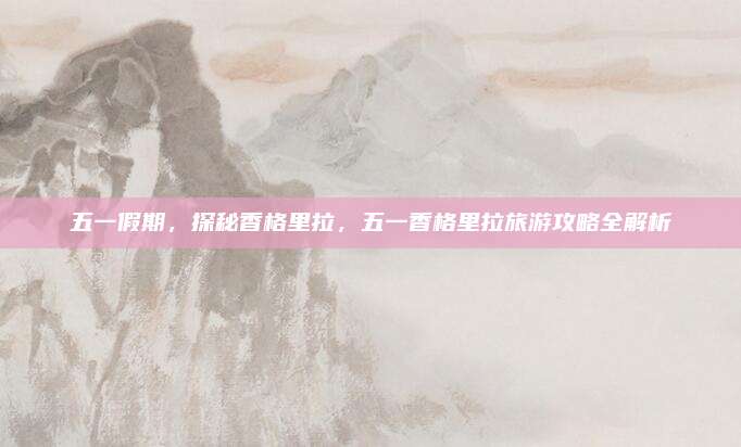 五一假期，探秘香格里拉，五一香格里拉旅游攻略全解析