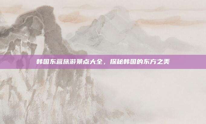 韩国东营旅游景点大全，探秘韩国的东方之美