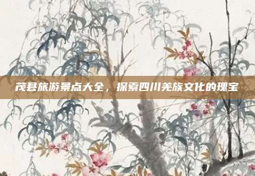 茂县旅游景点大全，探索四川羌族文化的瑰宝