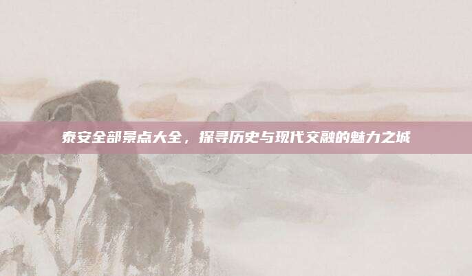 泰安全部景点大全，探寻历史与现代交融的魅力之城