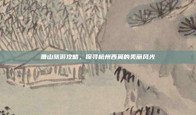 萧山旅游攻略，探寻杭州西翼的美丽风光