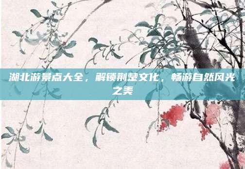 湖北游景点大全，解锁荆楚文化，畅游自然风光之美