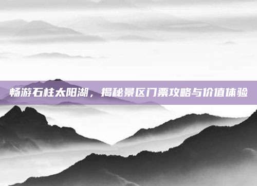畅游石柱太阳湖，揭秘景区门票攻略与价值体验