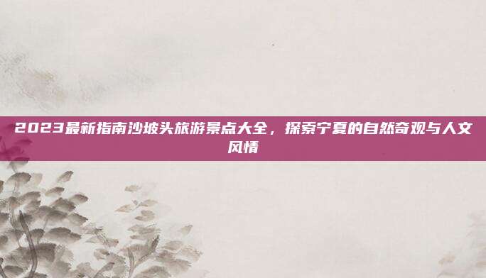 2023最新指南沙坡头旅游景点大全，探索宁夏的自然奇观与人文风情