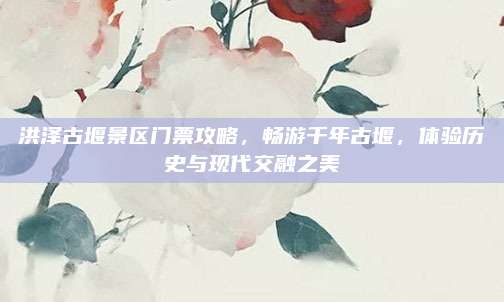 洪泽古堰景区门票攻略，畅游千年古堰，体验历史与现代交融之美