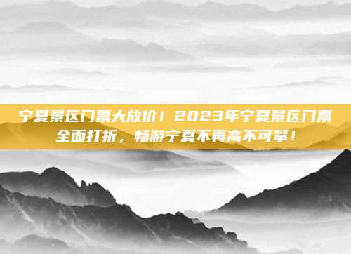 宁夏景区门票大放价！2023年宁夏景区门票全面打折，畅游宁夏不再高不可攀！