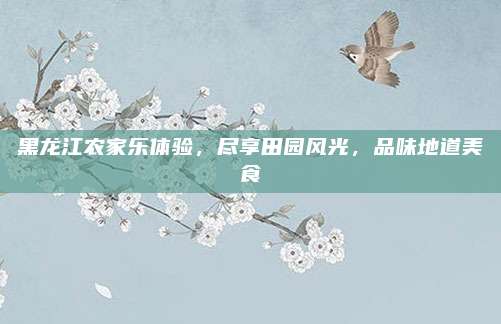 黑龙江农家乐体验，尽享田园风光，品味地道美食