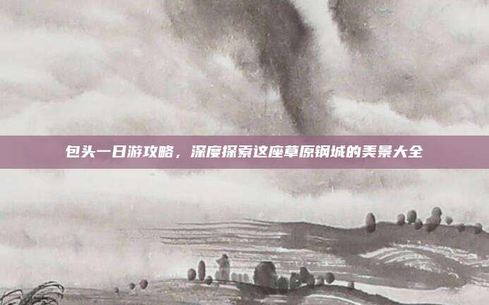 包头一日游攻略，深度探索这座草原钢城的美景大全