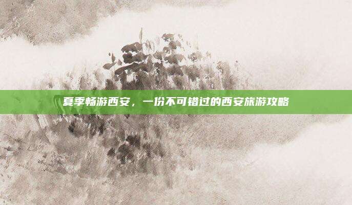 夏季畅游西安，一份不可错过的西安旅游攻略