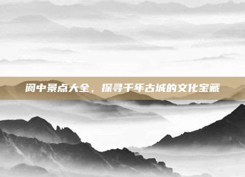 阆中景点大全，探寻千年古城的文化宝藏