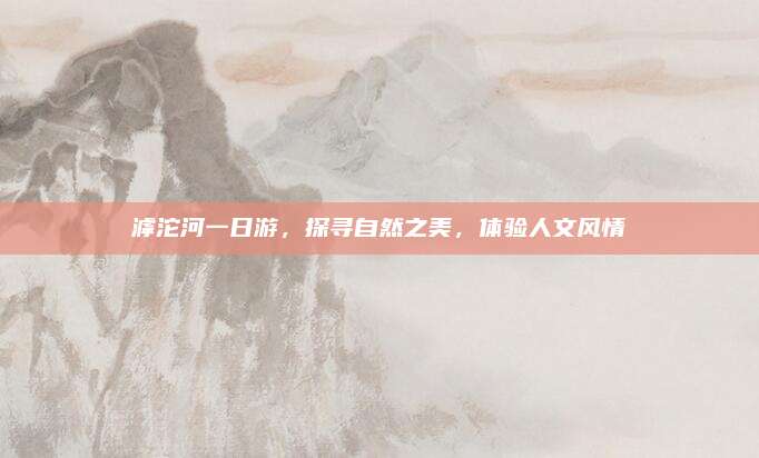 滹沱河一日游，探寻自然之美，体验人文风情