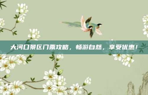 大河口景区门票攻略，畅游自然，享受优惠！