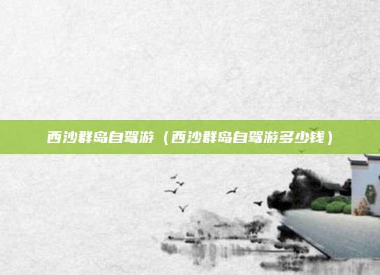 西沙群岛自驾游（西沙群岛自驾游多少钱）