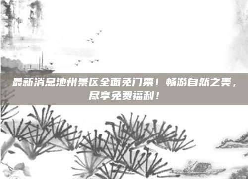 最新消息池州景区全面免门票！畅游自然之美，尽享免费福利！
