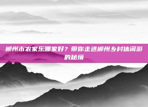 郴州市农家乐哪家好？带你走进郴州乡村休闲游的秘境