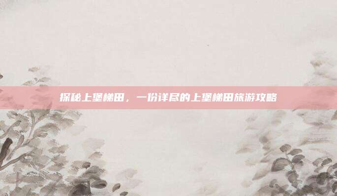 探秘上堡梯田，一份详尽的上堡梯田旅游攻略