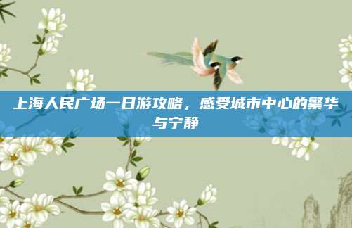 上海人民广场一日游攻略，感受城市中心的繁华与宁静