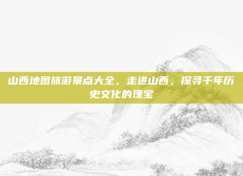 山西地图旅游景点大全，走进山西，探寻千年历史文化的瑰宝