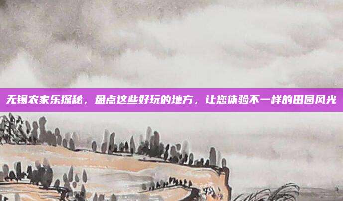 无锡农家乐探秘，盘点这些好玩的地方，让您体验不一样的田园风光