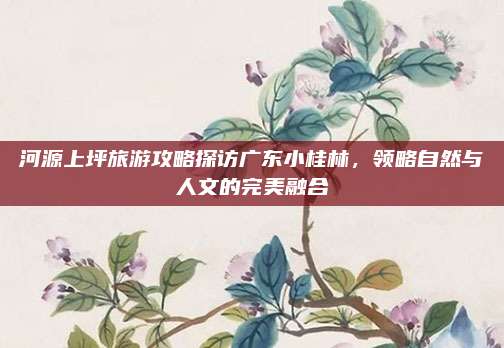 河源上坪旅游攻略探访广东小桂林，领略自然与人文的完美融合