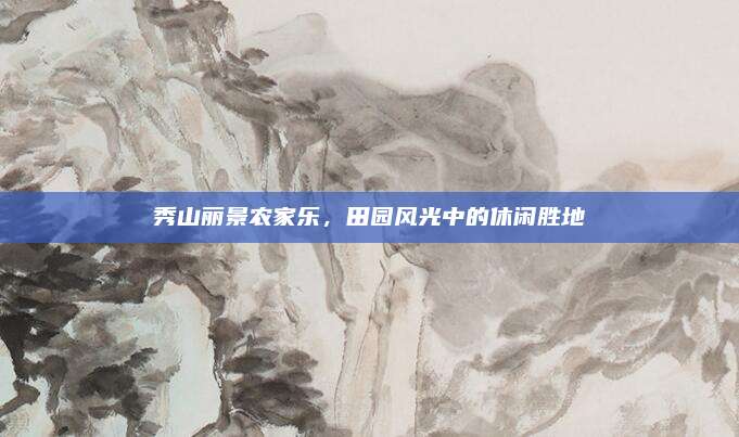 秀山丽景农家乐，田园风光中的休闲胜地