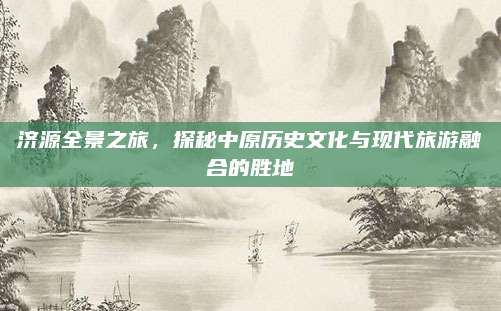 济源全景之旅，探秘中原历史文化与现代旅游融合的胜地
