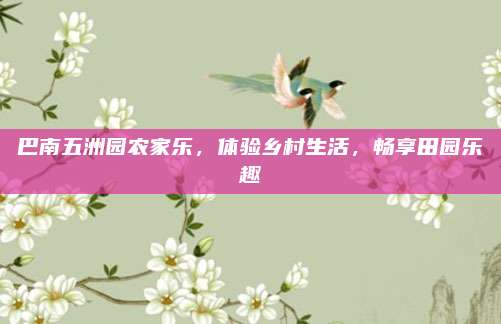 巴南五洲园农家乐，体验乡村生活，畅享田园乐趣