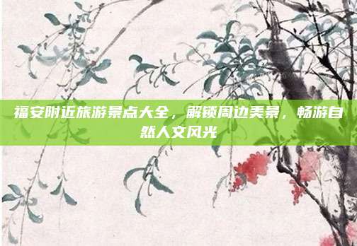 福安附近旅游景点大全，解锁周边美景，畅游自然人文风光