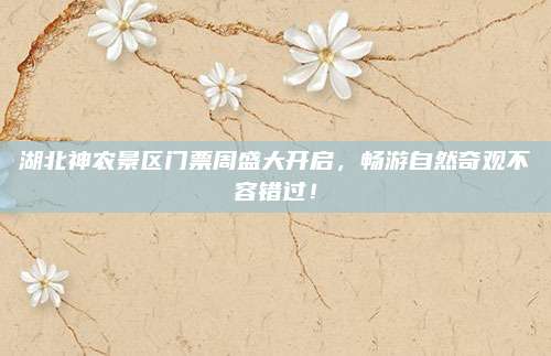 湖北神农景区门票周盛大开启，畅游自然奇观不容错过！