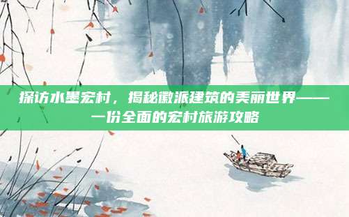 探访水墨宏村，揭秘徽派建筑的美丽世界——一份全面的宏村旅游攻略