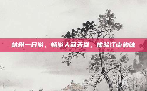 杭州一日游，畅游人间天堂，体验江南韵味