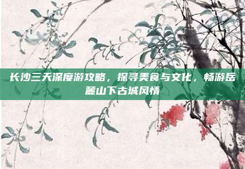 长沙三天深度游攻略，探寻美食与文化，畅游岳麓山下古城风情