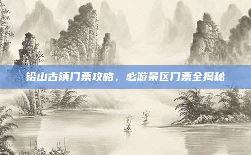 铅山古镇门票攻略，必游景区门票全揭秘