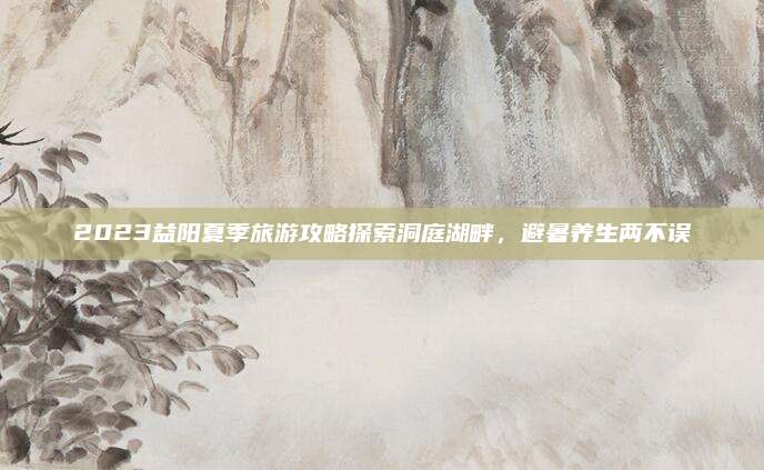 2023益阳夏季旅游攻略探索洞庭湖畔，避暑养生两不误