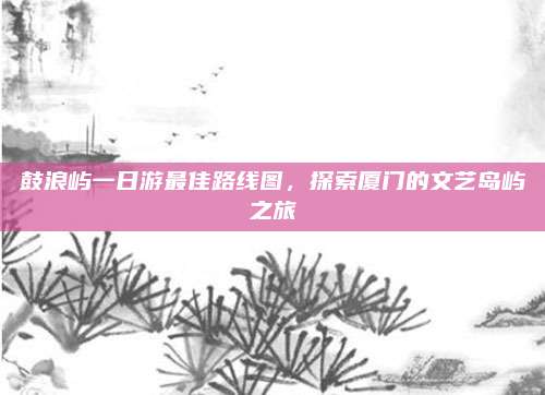 鼓浪屿一日游最佳路线图，探索厦门的文艺岛屿之旅