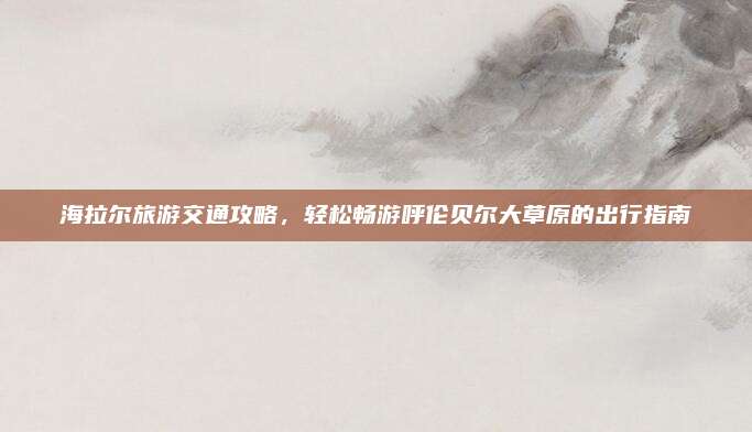 海拉尔旅游交通攻略，轻松畅游呼伦贝尔大草原的出行指南
