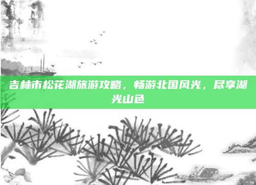 吉林市松花湖旅游攻略，畅游北国风光，尽享湖光山色