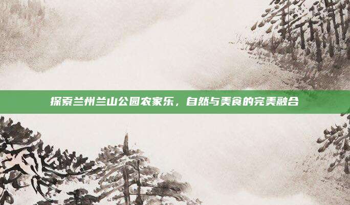 探索兰州兰山公园农家乐，自然与美食的完美融合