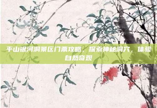 平山银河洞景区门票攻略，探索神秘洞穴，体验自然奇观