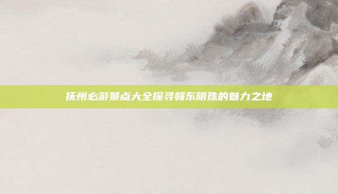 抚州必游景点大全探寻赣东明珠的魅力之地