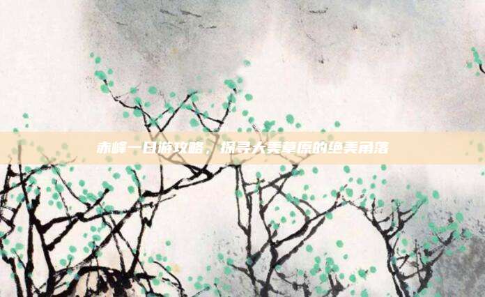 赤峰一日游攻略，探寻大美草原的绝美角落